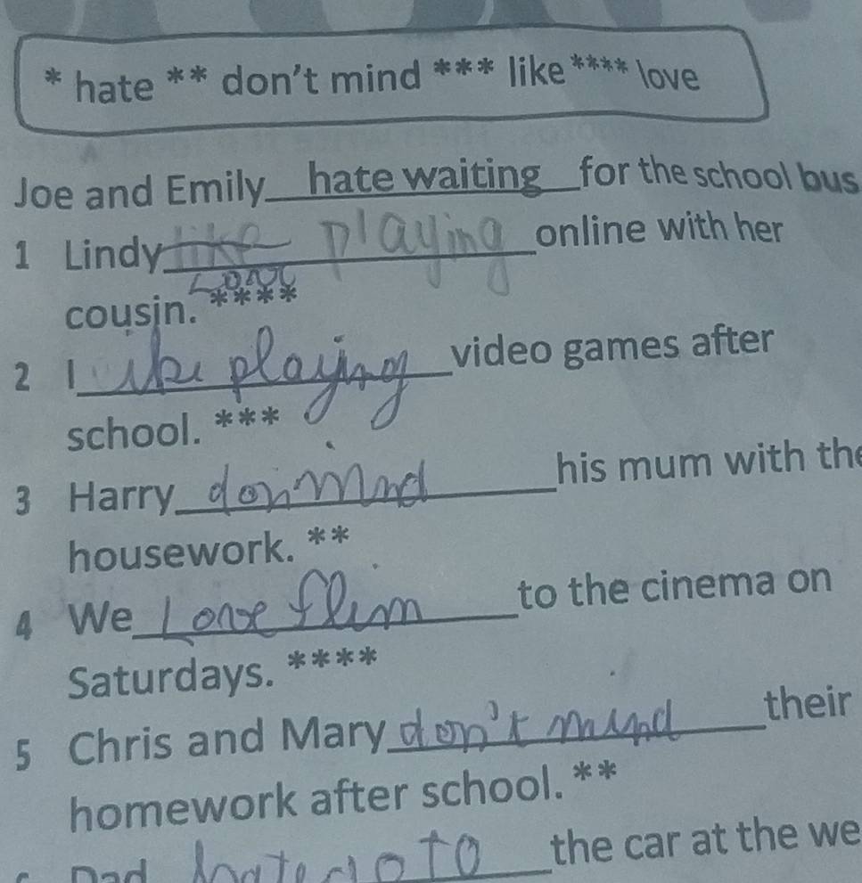 hate ** don't mind *** like **** love 
Joe and Emily_ _hate waiting_ for the school bus 
online with her 
1 Lindy_ 
cousin. 
2 l_ video games after 
school. *** 
3 Harry_ his mum with th 
housework. ** 
4 We_ to the cinema on 
Saturdays. **** 
their 
5 Chris and Mary_ 
homework after school. ** 
ad 
_ 
the car at the we