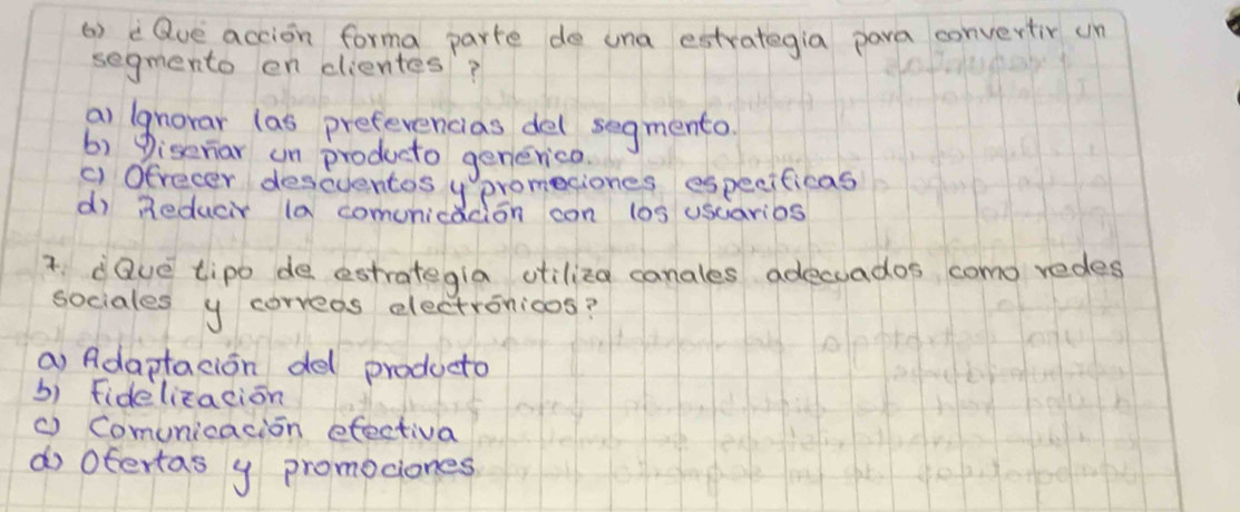 () Que accion forma parte de una estrategia para convertir un
segmento en dientes?
a) lgnorar las preferencias del segmento
b) Diseriar un producto generica
91. Ofrecer deseventos y promesiones especificas
d) Reducr (a comunicadion con los usciarios
3 dQve tipo de estrategla otiliza canales adecuados como redes
sociales y correas electronioos?
a) Adaptacion del producto
b) fidelizacion
( Comunicacion efectiva
do Ofertas y promociones