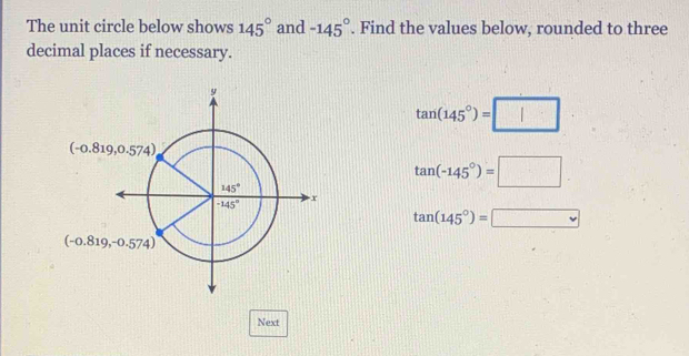 The unit circle below shows 145° and -145°. Find the values below, rounded to three
decimal places if necessary.
tan (145°)=□
tan (-145°)=□
tan (145°)=□
Next