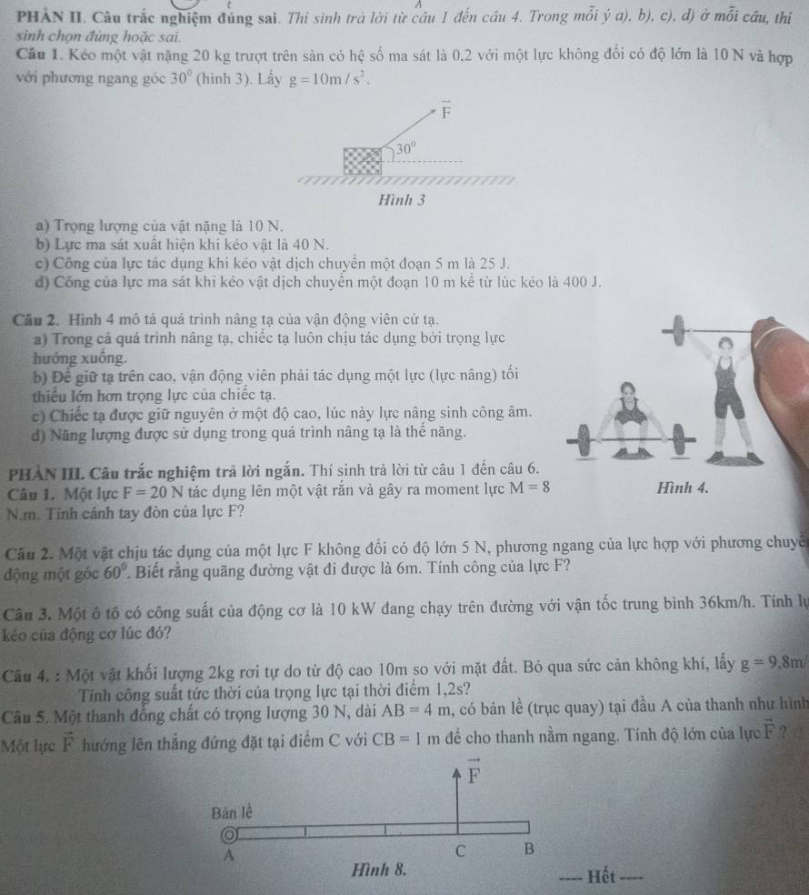 A
PHẢN II. Câu trắc nghiệm đủng sai. Thi sinh trà lời từ câu 1 đến cầu 4. Trong mỗi ý a), b), c), d) ở mỗi cầu, thi
sinh chọn đứng hoặc sai.
Câu 1. Kéo một vật nặng 20 kg trượt trên sàn có hệ số ma sát là 0,2 với một lực không đổi có độ lớn là 10 N và hợp
với phương ngang góc 30° (hinh 3). Lấy g=10m/s^2.
a) Trọng lượng của vật nặng là 10 N.
b) Lực ma sát xuất hiện khi kéo vật là 40 N.
c) Công của lực tác dụng khi kéo vật dịch chuyển một đoạn 5 m là 25 J.
d) Công của lực ma sát khi kéo vật dịch chuyển một đoạn 10 m kể từ lúc kéo là 400 J.
Câu 2. Hình 4 mô tả quá trình nâng tạ của vận động viên cử tạ.
a) Trong cả quá trình nâng tạ, chiếc tạ luôn chịu tác dụng bởi trọng lực
hướng xuống.
b) Để giữ tạ trên cao, vận động viên phải tác dụng một lực (lực nâng) tối
thiểu lớn hơn trọng lực của chiếc tạ.
c) Chiếc tạ được giữ nguyên ở một độ cao, lúc này lực nâng sinh công âm.
d) Năng lượng được sử dụng trong quá trình nâng tạ là thể năng.
PHẢN IIL Câu trắc nghiệm trả lời ngắn. Thí sinh trả lời từ câu 1 đến câu 6.
Câu 1. Một lực F=20N tác dụng lên một vật rắn và gây ra moment lực M=8
N.m. Tinh cánh tay đòn của lực F?
Câu 2. Một vật chịu tác dụng của một lực F không đổi có độ lớn 5 N, phương ngang của lực hợp với phương chuyê
động một góc 60° Biết rằng quãng đường vật đi được là 6m. Tính công của lực F?
Câu 3. Một ô tố có công suất của động cơ là 10 kW đang chạy trên đường với vận tốc trung bình 36km/h. Tính lự
kéo của động cơ lúc đó?
Câu 4. : Một vật khối lượng 2kg rơi tự do từ độ cao 10m so với mặt đất. Bỏ qua sức cản không khí, lấy g=9,8m/
Tính công suất tức thời của trọng lực tại thời điểm 1,2s?
Câu 5. Một thanh đồng chất có trọng lượng 30 N, dài AB=4m , có bản lề (trục quay) tại đầu A của thanh như hình
Một lực vector F hướng lên thẳng đứng đặt tại điểm C với CB=1m để cho thanh nằm ngang. Tính độ lớn của lực vector F ?
Hết