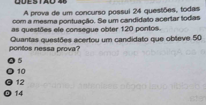 A prova de um concurso possui 24 questões, todas
com a mesma pontuação. Se um candidato acertar todas
as questões ele consegue obter 120 pontos.
Quantas questões acertou um candidato que obteve 50
pontos nessa prova?
Ⓐ5
B 10
12
D 14