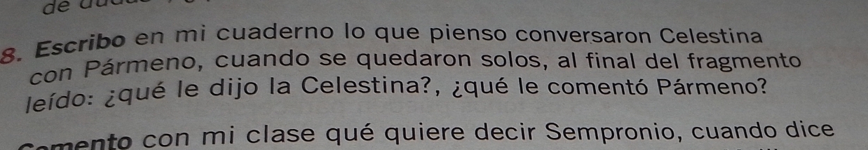 Escribo en mi cuaderno lo que pienso conversaron Celestina 
con Pármeno, cuando se quedaron solos, al final del fragmento 
leído: ¿qué le dijo la Celestina?, ¿qué le comentó Pármeno? 
mento con mi clase qué quiere decir Sempronio, cuando dice