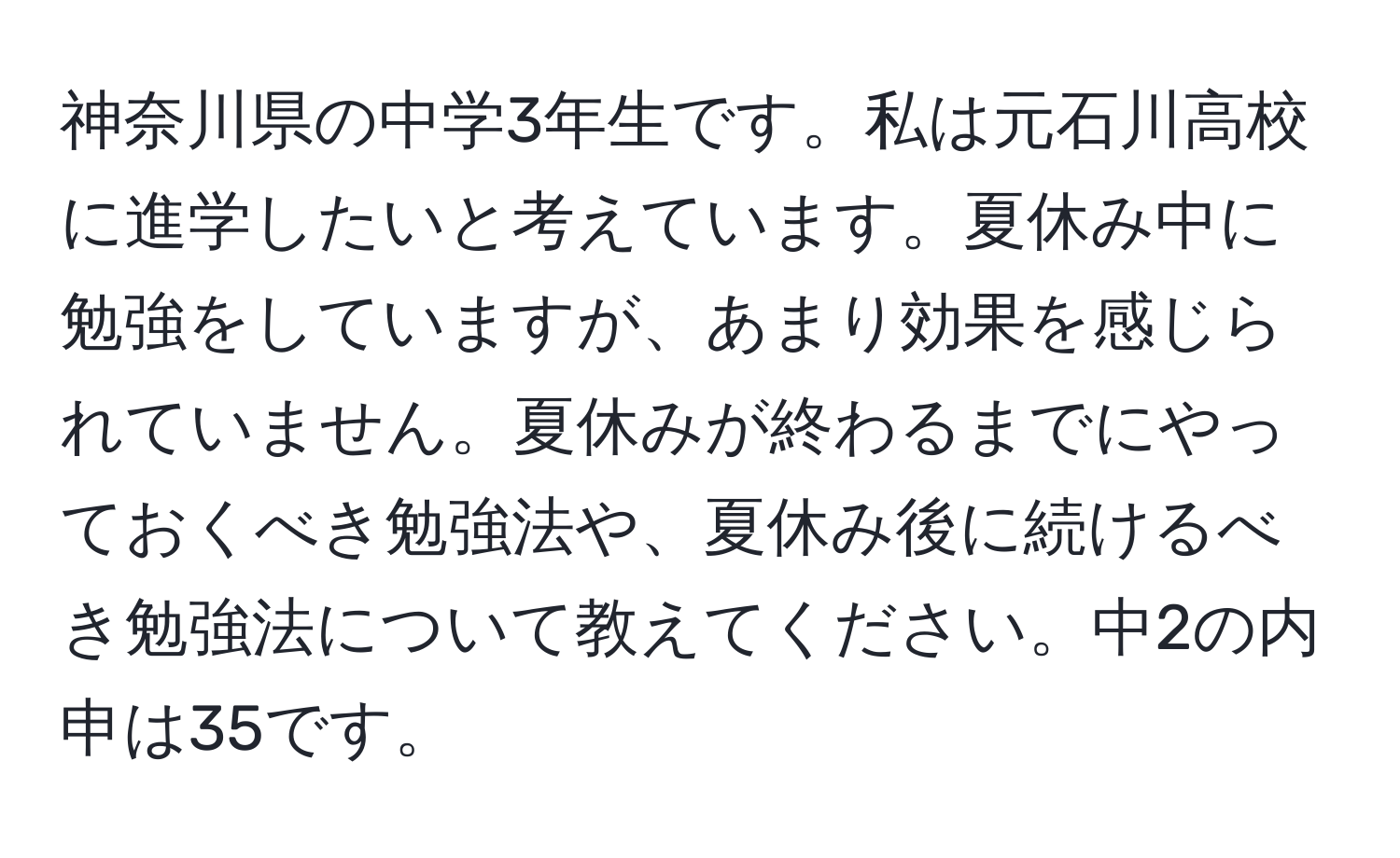 神奈川県の中学3年生です。私は元石川高校に進学したいと考えています。夏休み中に勉強をしていますが、あまり効果を感じられていません。夏休みが終わるまでにやっておくべき勉強法や、夏休み後に続けるべき勉強法について教えてください。中2の内申は35です。