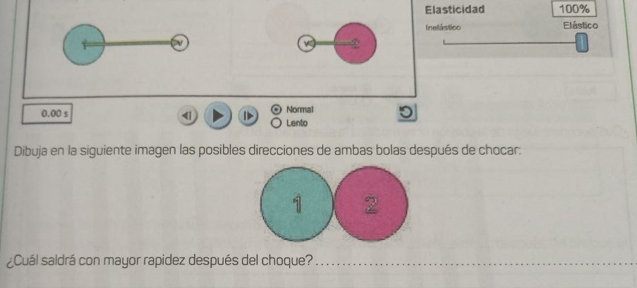 Elasticidad 100%
Inelástico Elástico 
N 
w 2 
Normal
0.00 s < 1 Lento 
Dibuja en la siguiente imagen las posibles direcciones de ambas bolas después de chocar: 
¿Cuál saldrá con mayor rapidez después del choque?_