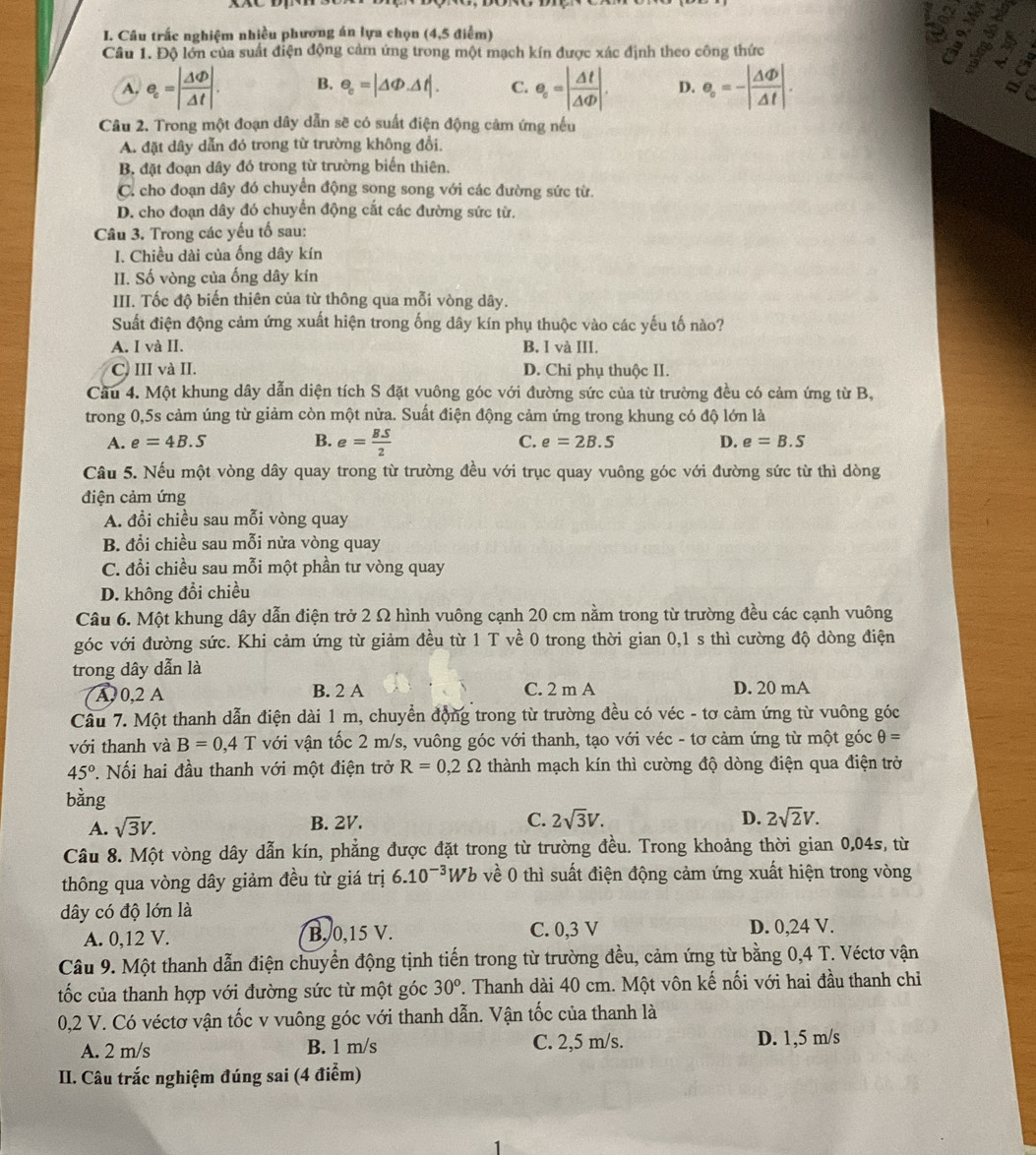 hs
o
I. Câu trấc nghiệm nhiều phương án lựa chọn (4,5 điểm) a
Câu 1. Độ lớn của suất điện động cảm ứng trong một mạch kín được xác định theo công thức a
A. e_c=| Delta Phi /Delta t |. B. e_c=|△ Phi .△ t|. C. e_c=| Delta t/Delta Phi  |. D. e_circ =-| Delta Phi /Delta t |.
a
Câu 2. Trong một đoạn dây dẫn sẽ có suất điện động cảm ứng nếu
A. đặt dây dẫn đó trong từ trường không đổi.
B. đặt đoạn dây đó trong từ trường biến thiên.
C. cho đoạn dây đó chuyển động song song với các đường sức từ.
D. cho đoạn dây đó chuyển động cắt các đường sức từ.
Câu 3. Trong các yếu tố sau:
I. Chiều dài của ống dây kín
II. Số vòng của ống dây kín
III. Tốc độ biến thiên của từ thông qua mỗi vòng dây.
Suất điện động cảm ứng xuất hiện trong ống dây kín phụ thuộc vào các yếu tố nào?
A. I và II. B. I và III.
C. III và II. D. Chi phụ thuộc II.
Cầu 4. Một khung dây dẫn diện tích S đặt vuông góc với đường sức của từ trường đều có cảm ứng từ B,
trong 0,5s cảm úng từ giảm còn một nửa. Suất điện động cảm ứng trong khung có độ lớn là
A. e=4B.S B. e= BS/2  C. e=2B.S D. e=B.S
Câu 5. Nếu một vòng dây quay trong từ trường đều với trục quay vuông góc với đường sức từ thì dòng
điện cảm ứng
A. đổi chiều sau mỗi vòng quay
B. đổi chiều sau mỗi nửa vòng quay
C. đổi chiều sau mỗi một phần tư vòng quay
D. không đổi chiều
Câu 6. Một khung dây dẫn điện trở 2 Ω hình vuông cạnh 20 cm nằm trong từ trường đều các cạnh vuông
góc với đường sức. Khi cảm ứng từ giảm đều từ 1 T về 0 trong thời gian 0,1 s thì cường độ dòng điện
trong dây dẫn là
A, 0,2 A B. 2 A C. 2 m A D. 20 mA
Câu 7. Một thanh dẫn điện dài 1 m, chuyển động trong từ trường đều có véc - tơ cảm ứng từ vuông góc
với thanh và B=0,4T với vận tốc 2 m/s, vuông góc với thanh, tạo với véc - tơ cảm ứng từ một góc θ =
45° *. Nối hai đầu thanh với một điện trở R=0,2Omega thành mạch kín thì cường độ dòng điện qua điện trở
bằng
A. sqrt(3)V. B. 2V. C. 2sqrt(3)V.
D. 2sqrt(2)V.
Câu 8. Một vòng dây dẫn kín, phẳng được đặt trong từ trường đều. Trong khoảng thời gian 0,04s, từ
thông qua vòng dây giảm đều từ giá trị 6.10^(-3) Wb về 0 thì suất điện động cảm ứng xuất hiện trong vòng
dây có độ lớn là
A. 0,12 V. B, 0,15 V. C. 0,3 V D. 0,24 V.
Câu 9. Một thanh dẫn điện chuyển động tịnh tiến trong từ trường đều, cảm ứng từ bằng 0,4 T. Véctơ vận
tốc của thanh hợp với đường sức từ một góc 30^o. Thanh dài 40 cm. Một vôn kế nối với hai đầu thanh chỉ
0,2 V. Có véctơ vận tốc v vuông góc với thanh dẫn. Vận tốc của thanh là
A. 2 m/s B. 1 m/s C. 2,5 m/s. D. 1,5 m/s
II. Câu trắc nghiệm đúng sai (4 điểm)