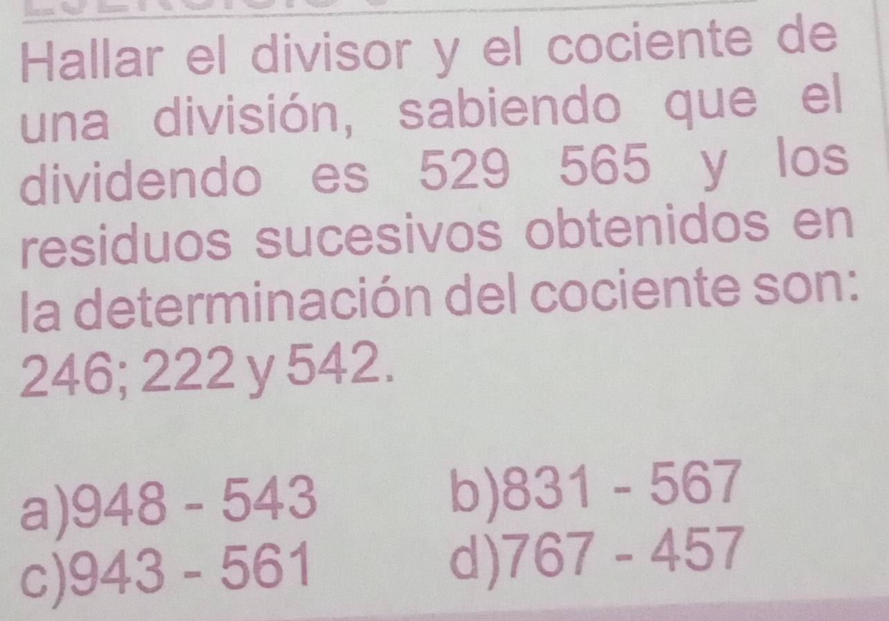 Hallar el divisor y el cociente de
una división, sabiendo que el
dividendo es 529 565 y los
residuos sucesivos obtenidos en
la determinación del cociente son:
246; 222 y 542.
a) 948-543
b) 831-567
c) 943-561
d) 767-457