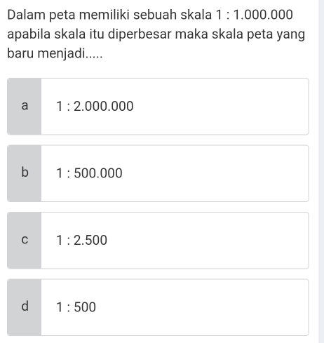 Dalam peta memiliki sebuah skala 1:1.000.000
apabila skala itu diperbesar maka skala peta yang
baru menjadi.....
a 1:2.000.000
b 1:500.000
C 1:2.500
d 1:500