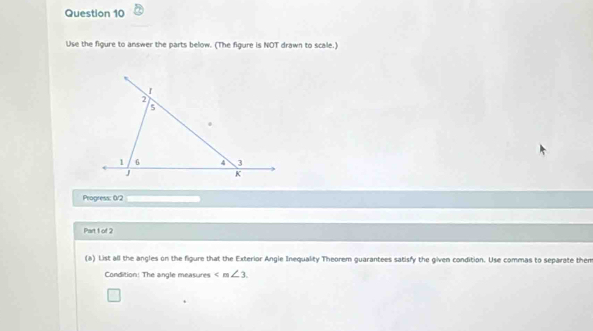 Use the figure to answer the parts below. (The figure is NOT drawn to scale.) 
Progress: 0/2 
Part 1 of 2 
(a) List all the angles on the figure that the Exterior Angle Inequality Theorem guarantees satisfy the given condition. Use commas to separate then 
Condition: The angle measures ∠ m∠ 3.