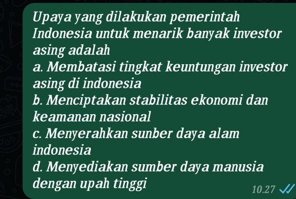 Upaya yang dilakukan pemerintah
Indonesia untuk menarik banyak investor
asing adalah
a. Membatasi tingkat keuntungan investor
asing di indonesia
b. Menciptakan stabilitas ekonomi dan
keamanan nasional
c. Menyerahkan sunber daya alam
a
indonesia
d. Menyediakan sumber daya manusia
dengan upah tinggi 10.27