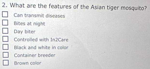 What are the features of the Asian tiger mosquito?
Can transmit diseases
Bites at night
Day biter
Controlled with In2Care
Black and white in color
Container breeder
Brown color