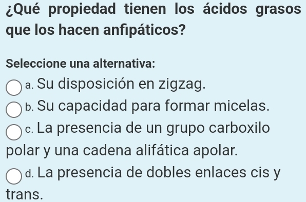 ¿Qué propiedad tienen los ácidos grasos
que los hacen anfipáticos?
Seleccione una alternativa:
a. Su disposición en zigzag.
b. Su capacidad para formar micelas.
c. La presencia de un grupo carboxilo
polar y una cadena alifática apolar.
d. La presencia de dobles enlaces cis y
trans.