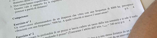 diametro della 
3. Due suoni hanno rispettival Quanto vale il rapporto fra le rispe 
p.ti 
potenze a parità di distanza? 
Un osservatore allontanandosi da un diapason che víbra con una frequenza di 8000 hz, percepisce 
Competenze 
vibrazioni con una frequenza i 7000 hz. A quale velocità si muove l'osservatore? 
Esercizio n°1
Esercízio n°2 inare la profondità di un pozzo si lascia cadere un sasso dalla sua sommità e si ode il tonfo 
profondo il pozzo? (Trascurare l'attrito dell'aria, v =340m/s) p.ti 4 
n interval