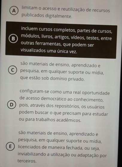 limitam o acesso e reutilização de recursos
A
publicados digitalmente.
incluem cursos completos, partes de cursos,
B módulos, livros, artigos, vídeos, testes, entre
outras ferramentas, que podem ser
visualizados uma única vez.
são materiais de ensino, aprendizado e
C ) pesquisa, em qualquer suporte ou mídia,
que estão sob domínio privado.
configuram-se como uma real oportunidade
de acesso democrático ao conhecimento,
D ) pois, através dos repositórios, os usuários
podem buscar o que precisam para estudar
ou para trabalhos acadêmicos.
são materiais de ensino, aprendizado e
pesquisa, em qualquer suporte ou mídia,
E licenciados de maneira fechada, ou seja,
inviabilizando a utilização ou adaptação por
terceiros.