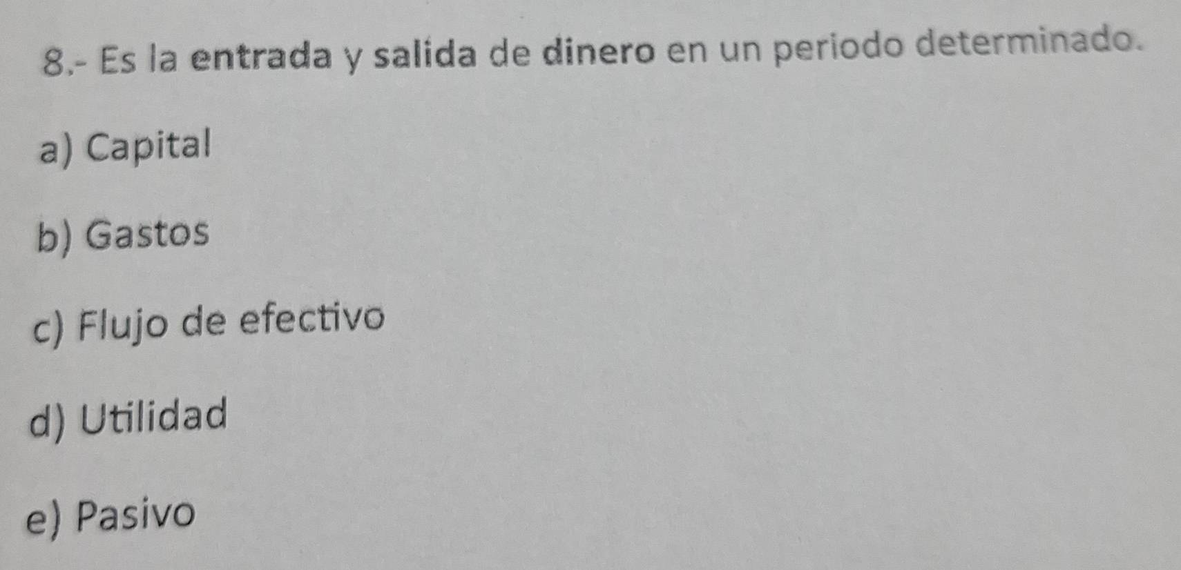 8.- Es la entrada y salida de dinero en un periodo determinado.
a) Capital
b) Gastos
c) Flujo de efectivo
d) Utilidad
e) Pasivo