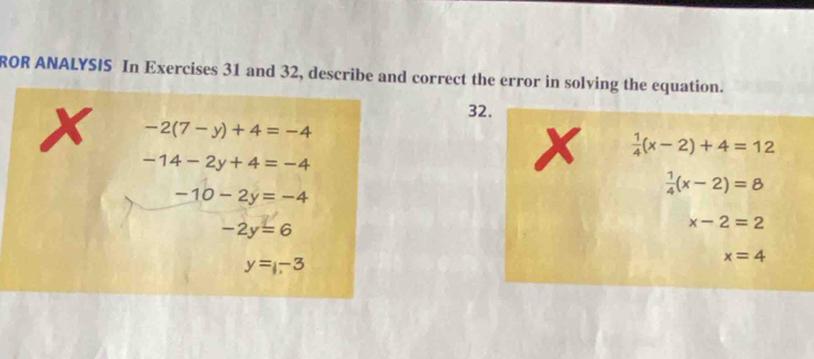 ROR ANALYSIS In Exercises 31 and 32, describe and correct the error in solving the equation. 
32.
x -2(7-y)+4=-4
-14-2y+4=-4
X  1/4 (x-2)+4=12
-10-2y=-4
 1/4 (x-2)=8
-2y=6
x-2=2
y=-3
x=4