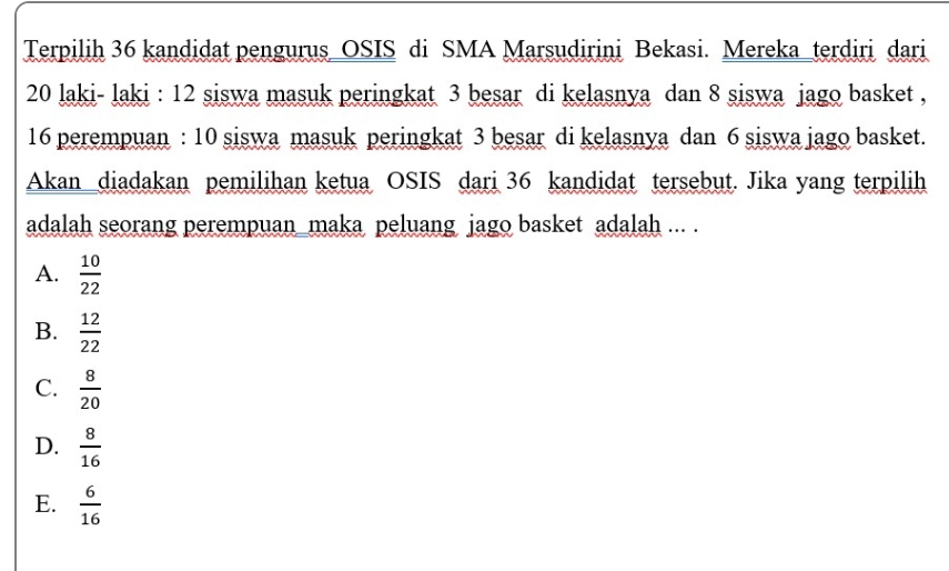 Terpilih 36 kandidat pengurus_OSIS di SMA Marsudirini Bekasi. Mereka_terdiri dari
20 laki- laki : 12 siswa masuk peringkat 3 besar di kelasnya dan 8 siswa jago basket ,
16 perempuan : 10 siswa masuk peringkat 3 besar di kelasnya dan 6 siswa jago basket.
Akan diadakan pemilihan ketua OSIS dari 36 kandidat tersebut. Jika yang terpilih
adalah seorang perempuan maka peluang jago basket adalah ... .
A.  10/22 
B.  12/22 
C.  8/20 
D.  8/16 
E.  6/16 