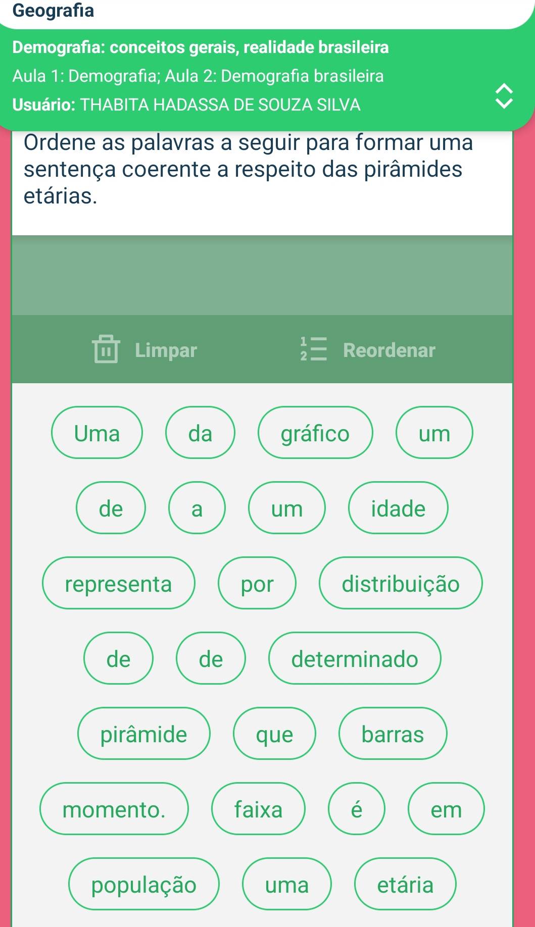 Geografía 
Demografía: conceitos gerais, realidade brasileira 
Aula 1: Demografía; Aula 2: Demografía brasileira 
Usuário: THABITA HADASSA DE SOUZA SILVA 
Ordene as palavras a seguir para formar uma 
sentença coerente a respeito das pirâmides 
etárias. 
II Limpar beginarrayr 1= 2=endarray Reordenar 
Uma da gráfico um 
de idade 
a 
um 
representa por distribuição 
de 
de determinado 
pirâmide que barras 
momento. faixa é 
em 
população uma etária