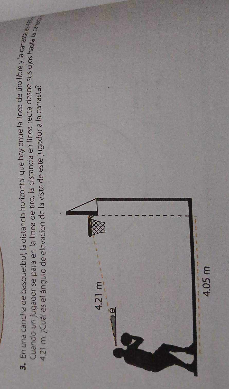 En una cancha de basquetbol, la distancia horizontal que hay entre la línea de tiro líbre y la canasta es 4
Cuando un jugador se para en la línea de tiro, la distancia en línea recta desde sus ojos hasta la canasa
4.21 m. ¿Cuál es el ángulo de elevación de la vista de este jugador a la canasta?