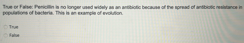 True or False: Penicillin is no longer used widely as an antibiotic because of the spread of antibiotic resistance in
populations of bacteria. This is an example of evolution.
True
False