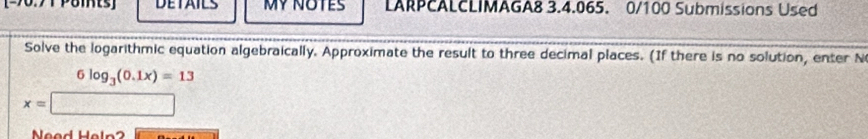 DETAILS MYNOTES LARPCALCLIMAGA8 3.4.065. 0/100 Submissions Used 
Solve the logarithmic equation algebraically. Approximate the result to three decimal places. (If there is no solution, enter N
6log _3(0.1x)=13
x=
Ne d Hel n 2