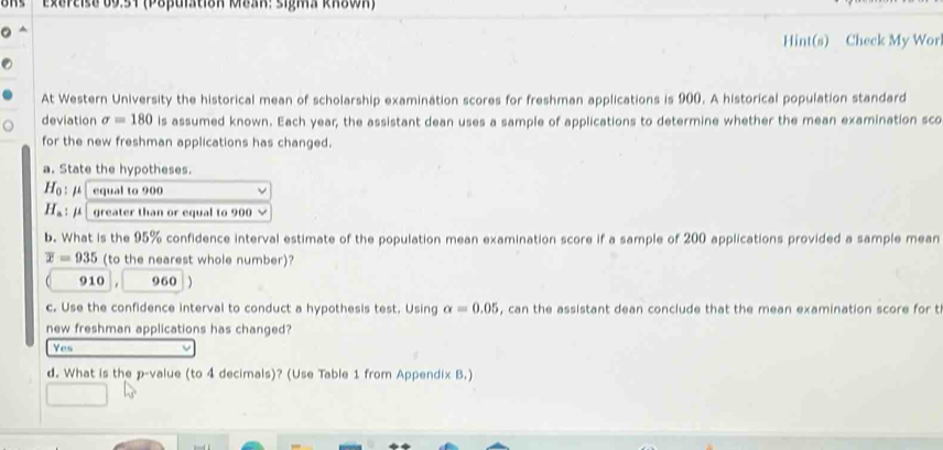 Exepeise 69.54 (Poβulstioh Mbar: sigma krown)
Hint(s) Check My Wor
At Western University the historical mean of scholarship examination scores for freshman applications is 900. A historical population standard
deviation sigma =180 ls assumed known. Each year; the assistant dean uses a sample of applications to determine whether the mean examination sco
for the new freshman applications has changed.
a. State the hypotheses.
H_0  equal to 900 ν
1 : / greater than or equal to 900 ×
b. What is the 95% confidence interval estimate of the population mean examination score if a sample of 200 applications provided a sample mean
overline x=935 (to the nearest whole number)?
910 960
c. Use the confidence interval to conduct a hypothesis test. Using alpha =0.05 , can the assistant dean conclude that the mean examination score for t
new freshman applications has changed?
Yes
d. What is the p -value (to 4 decimals)? (Use Table 1 from Appendix B.)