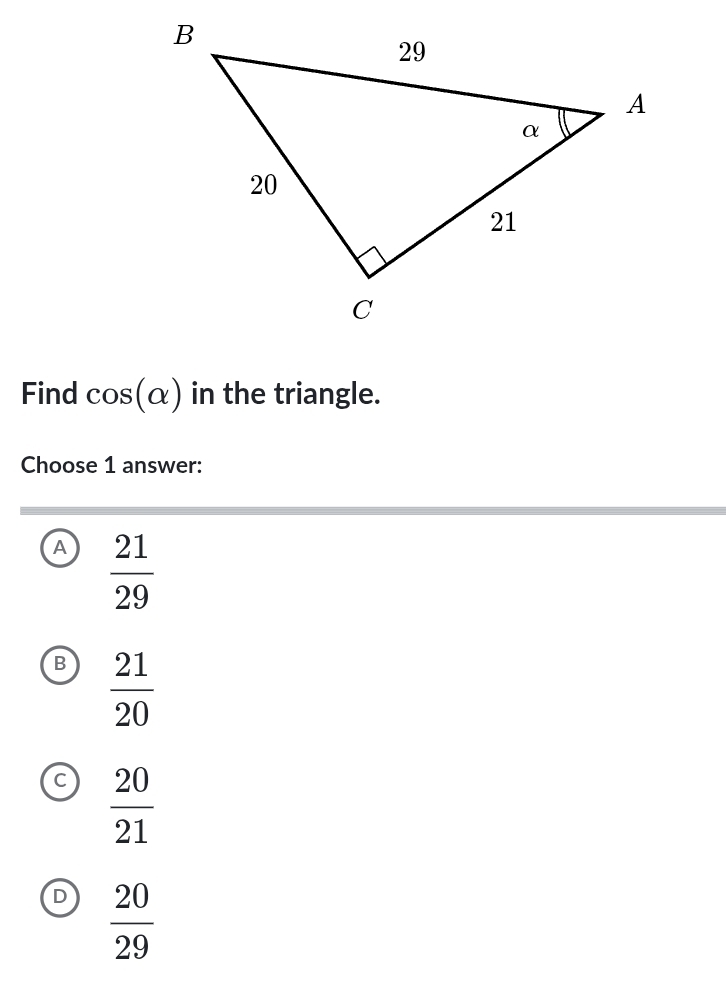 Find cos (alpha ) in the triangle.
Choose 1 answer:
A  21/29 
B  21/20 
 20/21 
D  20/29 