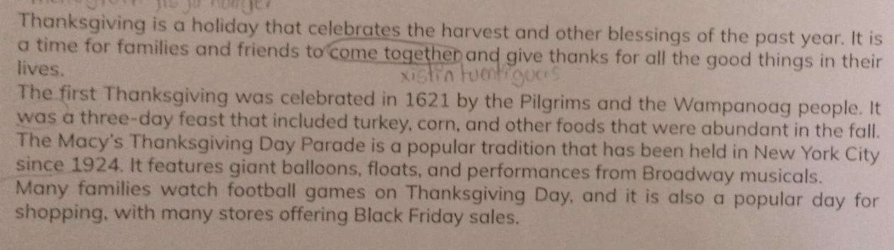 Thanksgiving is a holiday that celebrates the harvest and other blessings of the past year. It is 
a time for families and friends to come together and give thanks for all the good things in their 
lives. 
The first Thanksgiving was celebrated in 1621 by the Pilgrims and the Wampanoag people. It 
was a three-day feast that included turkey, corn, and other foods that were abundant in the fall. 
The Macy's Thanksgiving Day Parade is a popular tradition that has been held in New York City 
since 1924. It features giant balloons, floats, and performances from Broadway musicals. 
Many families watch football games on Thanksgiving Day, and it is also a popular day for 
shopping, with many stores offering Black Friday sales.