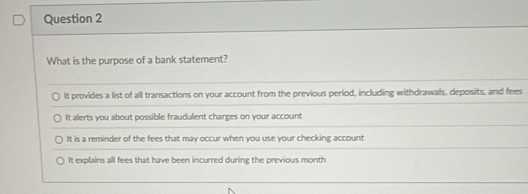 What is the purpose of a bank statement?
It provides a list of all transactions on your account from the previous period, including withdrawals, deposits, and fees
It alerts you about possible fraudulent charges on your account
It is a reminder of the fees that may occur when you use your checking account
It explains all fees that have been incurred during the previous month