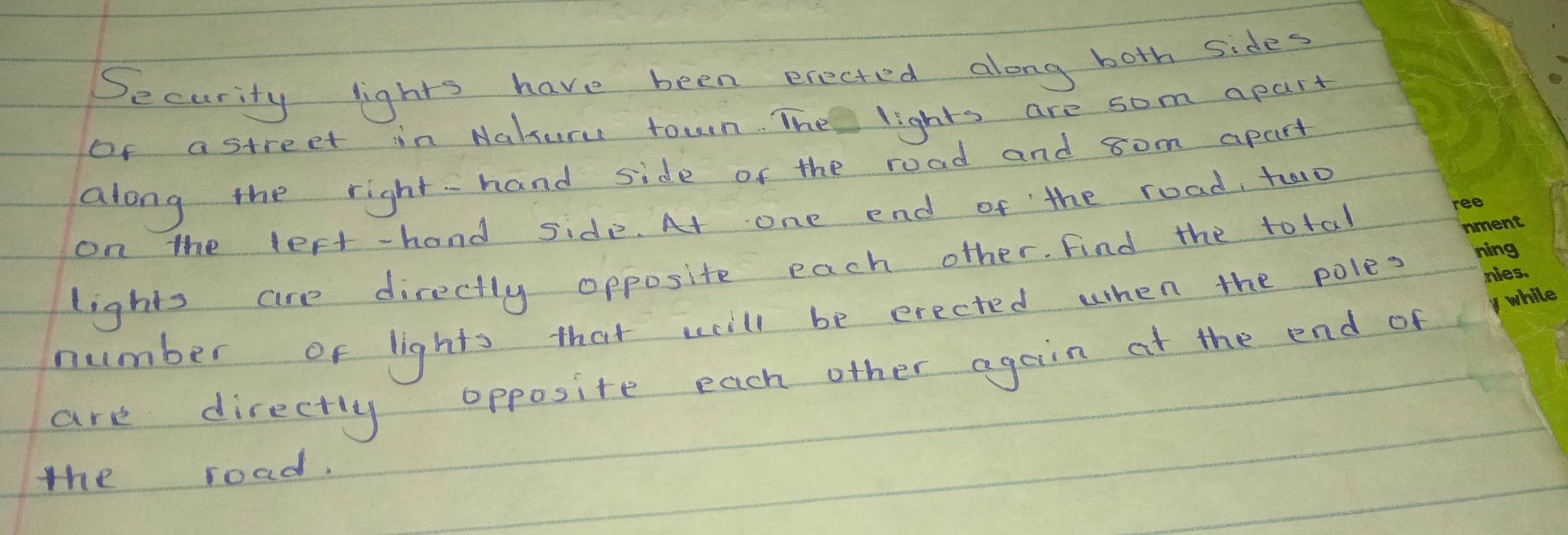 Security lights have been erected along both sides 
of astreet in Nakur town. The lights are som apart 
along the right-hand side of the road and 8om apart 
on the lest-hand side. At one end of the road, to 
lights are directly opposite each other. find the total 
number of lights that will be erected when the poles 
are directly opposite each other again at the end of 
the road.