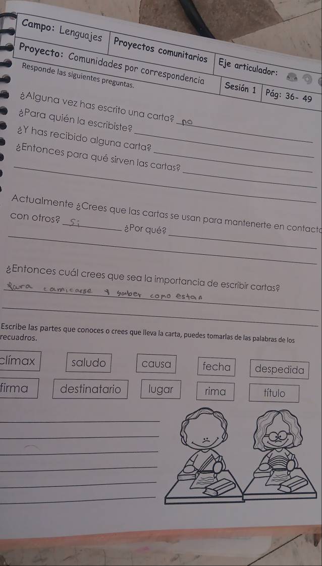 Campo: Lenguajes Proyectos comunitarios Eje articulador: 
Proyecto:Comunidades por correspondencia Sesión 1 Pág: 36-49
Responde las siguientes preguntas. 
¿Alguna vez has escrito una carta? 
¿Para quién la escribiste?_ 
¿Y has recibido alguna carta? 
_ 
_ 
¿Entonces para qué sirven las cartas? 
_ 
_ 
Actualmente ¿Crees que las cartas se usan para mantenerte en contacta 
con otros?_ ¿Por qué? 
_ 
¿Entonces cuál crees que sea la importancia de escribir cartas? 
_ 
Escribe las partes que conoces o crees que lleva la carta, puedes tomarlas de las palabras de los 
recuadros. 
clímax saludo causa fecha despedida 
firma destinatario lugar rima título 
_ 
_ 
_ 
_ 
_ 
_