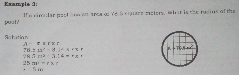 Example 3:
If a circular pool has an area of 78.5 square meters. What is the radius of the
pool?
Solution:
A=π * r* r
78.5m^2=3.14* r* r
78.5m^2/ 3.14=r* r
25m^2=r* r
r=5m