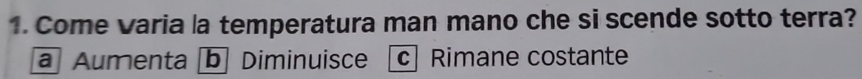 Come varia la temperatura man mano che si scende sotto terra?
a Aumenta b Diminuisce c Rimane costante