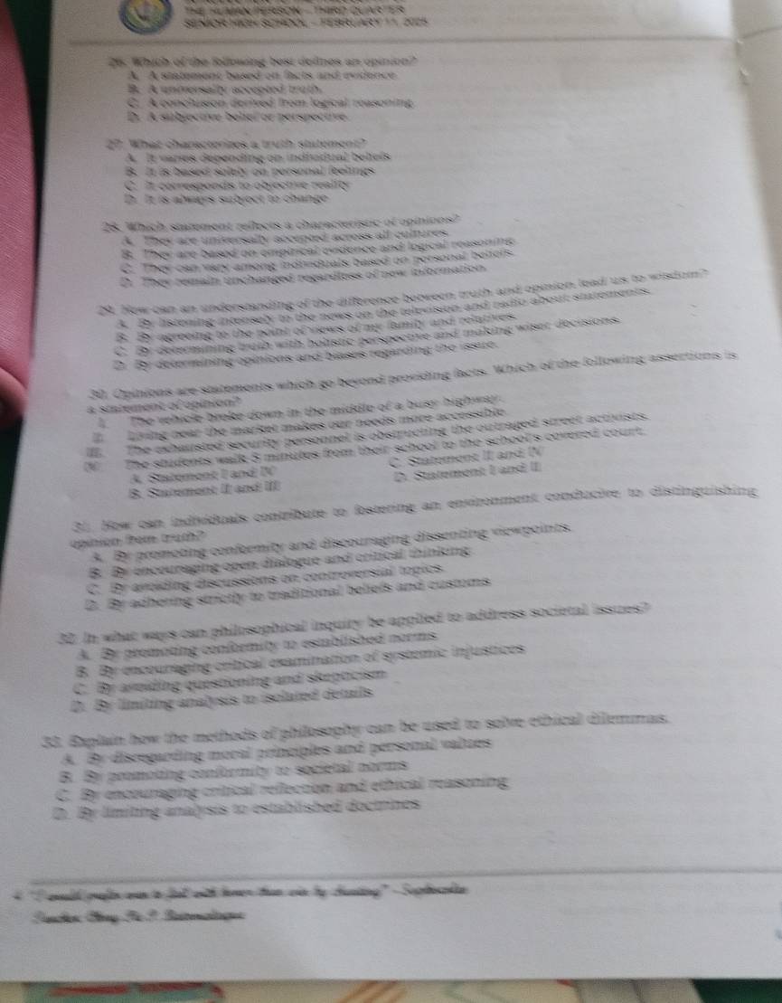 Thể HUM TERBON -  THRD QUARTER
SENIOR HIGH SCHOOL - FEBRLARY   2025
26. Which of the following best dofnes an opinion?
A. A statement bosed on facts and evidence
B. A unmersally accepted truth
C. A conclusion derived from logical reasoning
Dr A subjective belieí or perspectve
27. What charscterizes a truth statement?
A. It vares depending on indivdual beliels
B. It is based solely on personal feelings
C. It corresponds to objective reality
D. It is always subject to change
28. Which statement reflects a characteristic of opinions?
A. They are universally accepted across all cultures
B. They are based on empirical ovidence and logical reasoning
C. They can vary among individuals based on personal beliers.
D. They remain unchanged regardless of new information
29. Hew can an understanding of the difference between truth and opinion lead us to wisdum?
A. By listening intensely to the news on the television and radio about sintements.
B. By agreeing to the point of vews of my family and relatives.
C. By determining truth with holstic perspective and making wiser decisions.
D. By determining opinions and blases regarding the issue.
30. Opinions are statements which go beyond providing facts. Which of the following assertions is
a statement of opinion?
l The vehicle broke down in the middle of a busy highway.
Loing near the market makes our needs more accessible.
l. The exhausted security personnel is obstructing the outraged street activists.
IV  The students walk 8 minutes from their school to the school's covered court
A. Statement I and IV C. Statement II and I 
B. Statement II: and III D. Statement I and II
31. How can individuals contribute to fostering an environment conducive to distinguishing
opinion fem truth?
A. By promoting conformity and discouraging dissenting viewpoints.
B. By enceureging open dialogue and critical thinking
C. Br avoiding discussions on controversial topics.
D. By adhering strictly to traditional beliefs and customs
32. In what ways can philosophical inquity be applied to address societal issuzes?
A. By premoting conformity to esmablished norms
B. By encouraging critical examination of systemic injustices
C. By avoiding questioning and skepticism
D. By limiting analysis to isolated details
33. Explain how the methods of philosophy can be used to solve ethical dilemmas.
A. By disregarding moral principles and personal valzes
B. By promoting conformity to societal norms
C. By encouraging critical reflection and ethical reasoning
D. By limiting analysis to established doctrines
4 'I aald palin oan to fial with homer than củn by chunting' - Suphocnlan 
Fanches Bny Fü I Betrmalogee