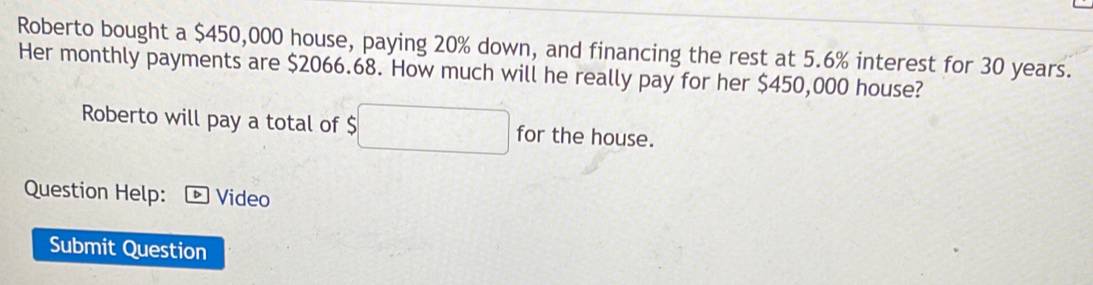 Roberto bought a $450,000 house, paying 20% down, and financing the rest at 5.6% interest for 30 years. 
Her monthly payments are $2066.68. How much will he really pay for her $450,000 house? 
Roberto will pay a total of 5□ for the house. 
Question Help: Video 
Submit Question