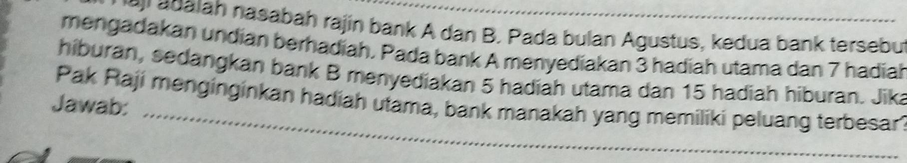 adalah nasabah rajin bank A dan B. Pada bulan Agustus, kedua bank tersebu 
mengadakan undían berhadiah. Pada bank A menyediakan 3 hadiah utama dan 7 hadiah 
hiburan, sedangkan bank B menyediakan 5 hadiah utama dan 15 hadiah hiburan. Jika 
Pak Raji menginginkan hadiah utama, bank manakah yang memiliki peluang terbesar? 
Jawab: