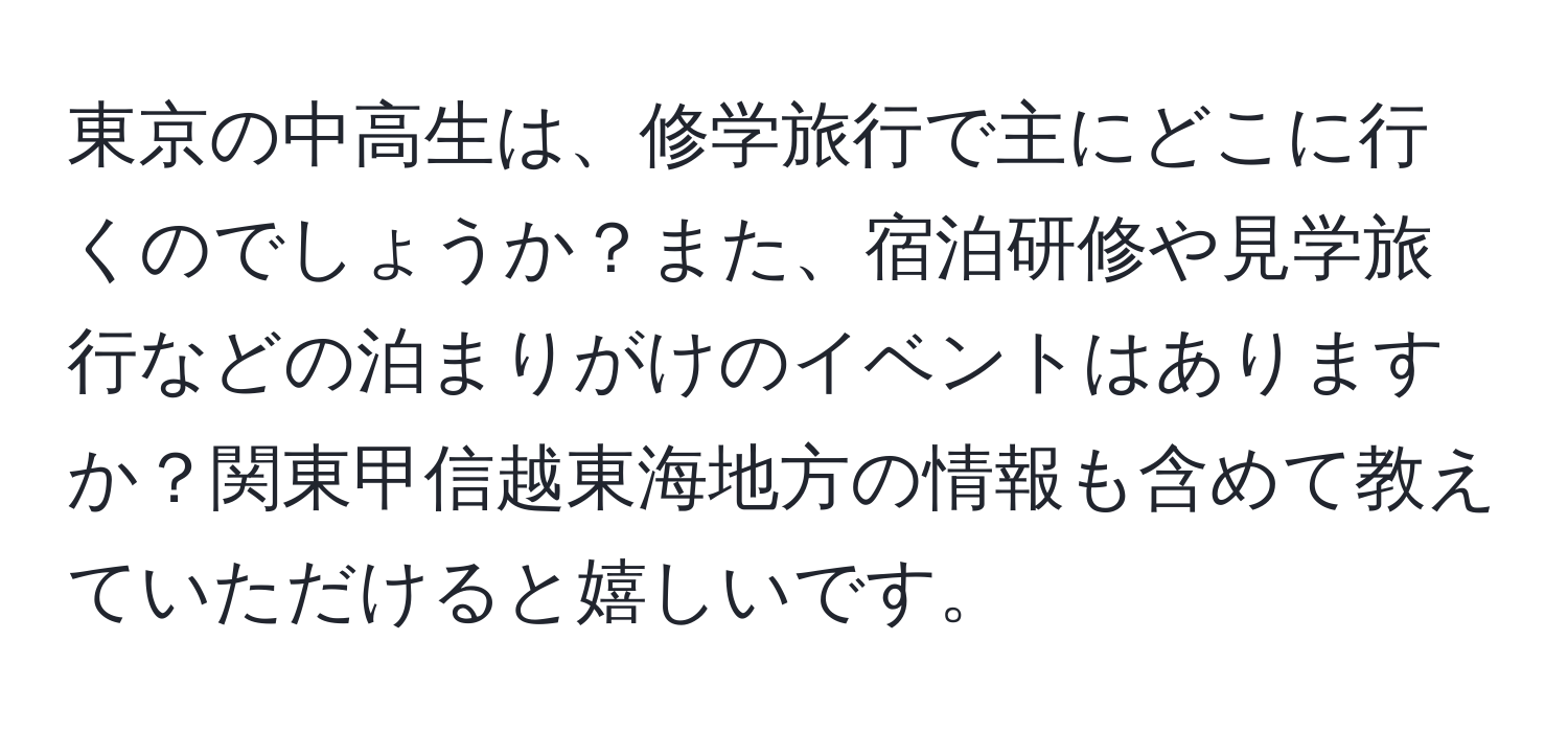 東京の中高生は、修学旅行で主にどこに行くのでしょうか？また、宿泊研修や見学旅行などの泊まりがけのイベントはありますか？関東甲信越東海地方の情報も含めて教えていただけると嬉しいです。