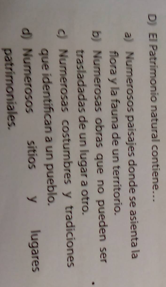 El Patrimonio natural contiene…
a) Numerosos paisajes donde se asienta la
flora y la fauna de un territorio.
b) Numerosas obras que no pueden ser
trasladadas de un lugar a otro.
c) Numerosas costumbres y tradiciones
que identifican a un pueblo.
d) Numerosos sitios y lugares
patrimoniales.