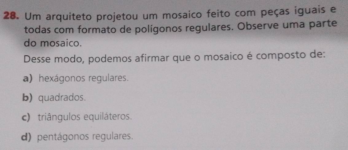 Um arquiteto projetou um mosaico feito com peças iguais e
todas com formato de polígonos regulares. Observe uma parte
do mosaico.
Desse modo, podemos afirmar que o mosaico é composto de:
a) hexágonos regulares.
b) quadrados.
c) triângulos equiláteros.
d) pentágonos regulares.