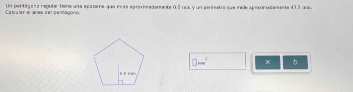 Un pentágono regular tiene una apotema que mide aproximadamente 6.0 mm y un perímetro que mide aproximadamente 43.5 mm. 
Calcular el área del pentágono.
□ mm^2
×