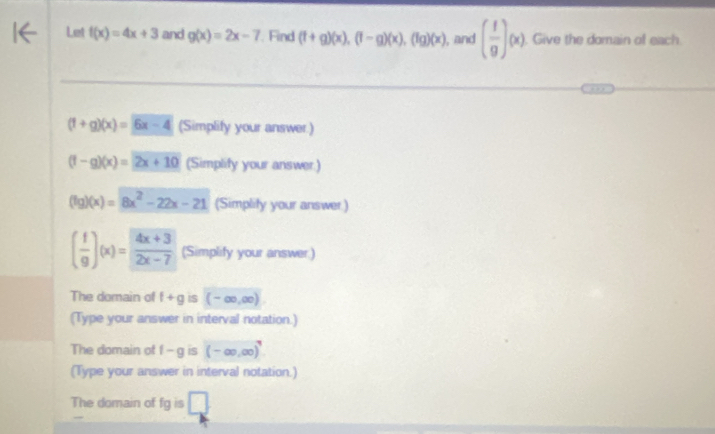 Let f(x)=4x+3 and g(x)=2x-7 Find (f+g)(x), (f-g)(x), (fg)(x) , and ( f/g )(x). Give the domain of each
(1+g)(x)=6x-4 (Simplify your answer.)
(f-g)(x)=2x+10 (Simplify your answer.)
(fg)(x)=8x^2-22x-21 (Simplity your answer)
( f/g )(x)= (4x+3)/2x-7  (Simplify your answer:) 
The domain of f+g iS (-∈fty ,∈fty )
(Type your answer in interval notation.) 
The domain of f-g is (-∈fty ,∈fty )^7
(Type your answer in interval notation.) 
The domain of fg is □