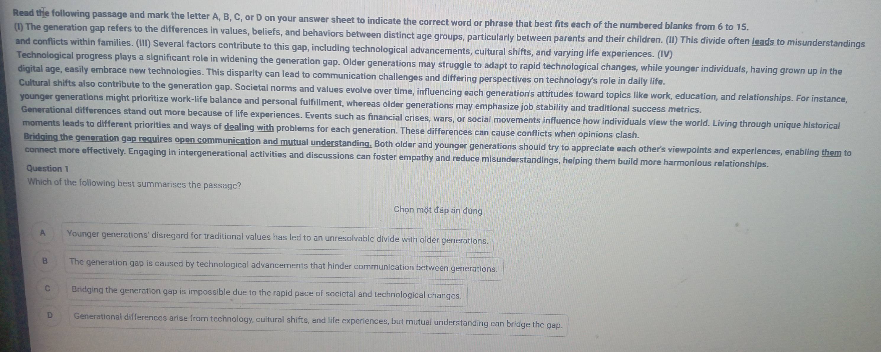 Read the following passage and mark the letter A, B, C, or D on your answer sheet to indicate the correct word or phrase that best fits each of the numbered blanks from 6 to 15.
(I) The generation gap refers to the differences in values, beliefs, and behaviors between distinct age groups, particularly between parents and their children. (II) This divide often leads to misunderstandings
and conflicts within families. (III) Several factors contribute to this gap, including technological advancements, cultural shifts, and varying life experiences. (IV)
Technological progress plays a significant role in widening the generation gap. Older generations may struggle to adapt to rapid technological changes, while younger individuals, having grown up in the
digital age, easily embrace new technologies. This disparity can lead to communication challenges and differing perspectives on technology's role in daily life.
Cultural shifts also contribute to the generation gap. Societal norms and values evolve over time, influencing each generation's attitudes toward topics like work, education, and relationships. For instance,
younger generations might prioritize work-life balance and personal fulfillment, whereas older generations may emphasize job stability and traditional success metrics.
Generational differences stand out more because of life experiences. Events such as financial crises, wars, or social movements influence how individuals view the world. Living through unique historical
moments leads to different priorities and ways of dealing with problems for each generation. These differences can cause conflicts when opinions clash.
Bridging the generation gap requires open communication and mutual understanding. Both older and younger generations should try to appreciate each other's viewpoints and experiences, enabling them to
connect more effectively. Engaging in intergenerational activities and discussions can foster empathy and reduce misunderstandings, helping them build more harmonious relationships.
Question 1
Which of the following best summarises the passage?
Chọn một đáp án đúng
A Younger generations' disregard for traditional values has led to an unresolvable divide with older generations
B The generation gap is caused by technological advancements that hinder communication between generations
C Bridging the generation gap is impossible due to the rapid pace of societal and technological changes.
D Generational differences arise from technology, cultural shifts, and life experiences, but mutual understanding can bridge the gap.