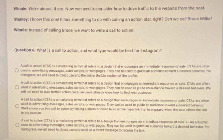 Winnie: We're almost there. Now we need to consider how to drive traffic to the website from the post.
Stanley: I know this one! It has something to do with calling an action star, right? Can we call Bruce Willis?
Winnie: Instead of calling Bruce, we want to write a call to action.
Question 6: What is a call to action, and what type would be best for Instagram?
A call to action (CTA) is a marketing term that refers to a design that encourages an immediate response or sale. CTAs are often
used in advertising messages, sales scripts, or web pages. They can be used to guide an audience toward a desired behavior. For
Instagram, we will need to direct users to the link in the bio section of the profile.
A call to action (CTA) is a marketing term that refers to a design that encourages an immediate response or sale. CTAs are often
used in advertising messages, sales scripts, or web pages. They can be used to guide an audience toward a desired behavior. We
will not need to take further action because users already know how to find your business.
A call to action (CTA) is a marketing term that refers to a design that encourages an immediate response or sale. CTAs are often
used in advertising messages, sales scripts, or web pages. They can be used to guide an audience toward a desired behavior.
We'll encourage this call to action by linking a photo or video to an active hyperlink that is engaged when the user clicks the link
in the caption.
A call to action (CTA) is a marketing term that refers to a design that encourages an immediate response or sale. CTAs are often
used in advertising messages, sales scripts, or web pages. They can be used to guide an audience toward a desired behavior. For
instagram, we will need to direct users to send us a direct message to receive the link.