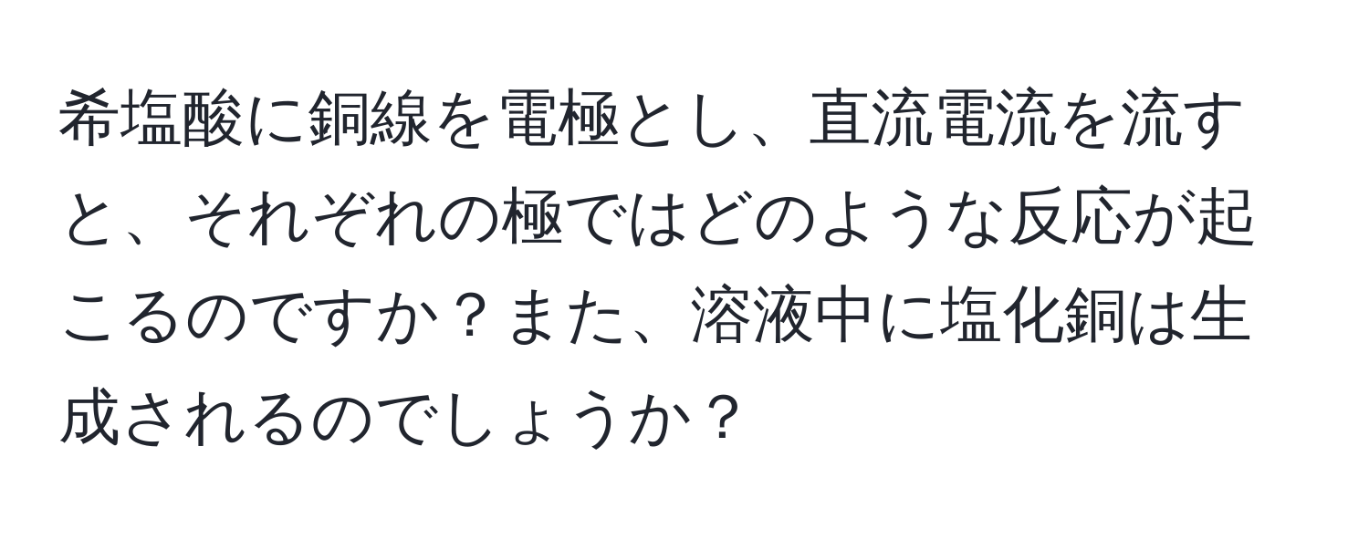 希塩酸に銅線を電極とし、直流電流を流すと、それぞれの極ではどのような反応が起こるのですか？また、溶液中に塩化銅は生成されるのでしょうか？