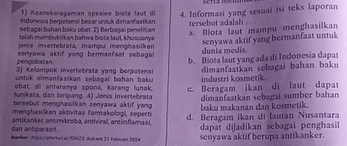 Keanekaragaman spesies biota faut di 4. Informasi yang sesuai isi teks laporan
Indonesia berotensí besar untuk dimanfaatkan
sebagal bahan baku obat. 2) Berbagai penelitian tersebut adalah .
a. Biota laut mampu menghasilkan
telsh membuktikan bahws biota laut, khususnya
senyawa aktif yang bermanfaat untuk
jenis invertebrata, mampu menghasilkan dunia medis.
senyawa aktif yang bermanfaat sebagai 
pengobalan
b. Biota laut yang ada di Indonesia dapat
3) Kelompok invertebrata yang berpotensi dimanfaatkan sebagai bahan baku
untuk dimanfaatkan sebagai bahan baku industri kosmetik.
obat, di antaranya spons, karang lunak. c. Beragam ikan di laut dapat
tunikata, dan teripang. 4) Jenis invertebrata dimanfaatkan sebagaï sumber bahan
tersebut menghasilkan senyawa aktif yang baku makanan dan kosmetik.
menghasilkan aktivitas farmakologi, seperti
antikanker, antimikroba, antiviral, antlínflamasi, d. Beragam ikan di lautan Nusantara
dan antiparasit dapat dijadikan sebagai penghasil
Sumber Aripss/shorsux l at/f0WZ3, diskses 21 Februan 2024 senyawa aktif berupa antikanker.