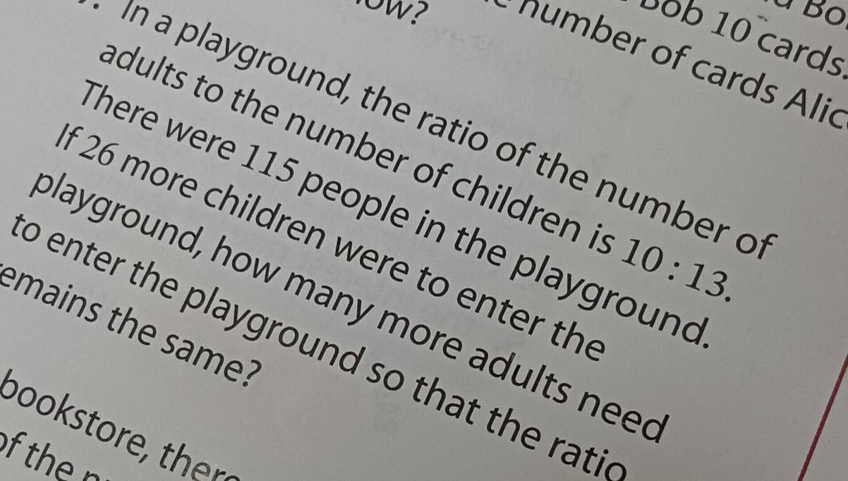 à Bộ 
bob 10 cards 
r o cards Alic 
In a playground, the ratio of the number o 
adults to the number of children i 10:13. 
There were 115 people in the playground 
f 26 more children were to enter th 
playground, how many more adults need 
emains the same? 
o enter the playground so that the rati 
po r h 
of the n