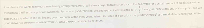 A car dealership wants to try out a new leasing arrangement, which will allow a buyer to trade a car back to the dealership for a certain amount of credit at any time 
throughout the first three years of ownership. For a car in good condition, the arrangement will value the car at  1/3  the original price at the end of three years, and will 
depreciate the value of the car linearly over the course of the three years. What is the value of a car with initial purchase price P at the end of the second year? Write 
your answer as an expression in terms of P. Write the exact answer. Do not round.