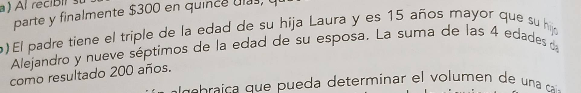 Al recibif s 
parte y finalmente $300 en quince dias 
) El padre tiene el triple de la edad de su hija Laura y es 15 años mayor que su hijo 
Alejandro y nueve séptimos de la edad de su esposa. La suma de las 4 edades da 
como resultado 200 años. 
e b a c q ue a eterminar e l o men e a c