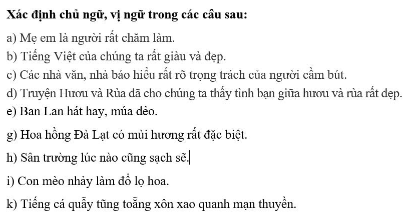 Xác định chủ ngữ, vị ngữ trong các câu sau: 
a) Mẹ em là người rất chăm làm. 
b) Tiếng Việt của chúng ta rất giàu và đẹp. 
c) Các nhà văn, nhà báo hiều rất rõ trọng trách của người cầm bút. 
d) Truyện Hươu và Rùa đã cho chúng ta thấy tình bạn giữa hươu và rùa rất đẹp. 
e) Ban Lan hát hay, múa dẻo. 
g) Hoa hồng Đà Lạt có mùi hương rất đặc biệt. 
h) Sân trường lúc nào cũng sạch sẽ. 
i) Con mèo nhảy làm đồ lọ hoa. 
k) Tiếng cá quẫy tũng toằng xôn xao quanh mạn thuyền.