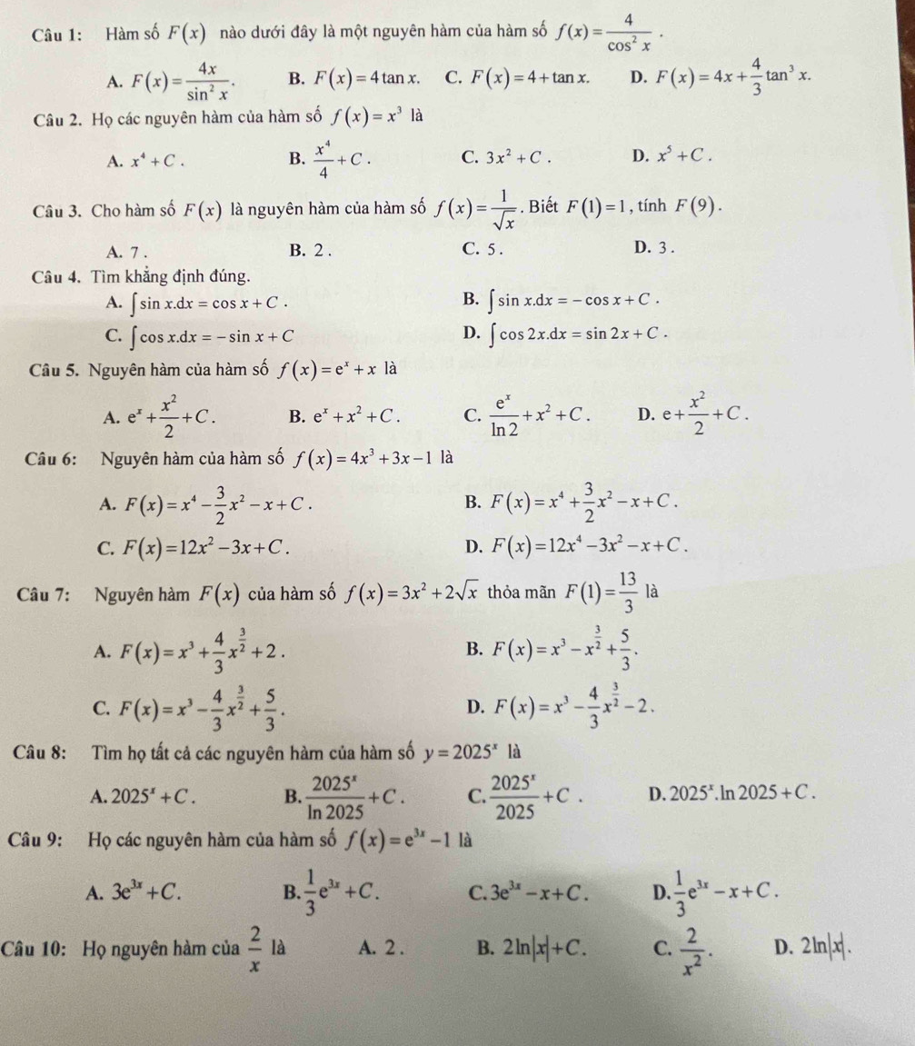 Hàm số F(x) nào dưới đây là một nguyên hàm của hàm số f(x)= 4/cos^2x .
A. F(x)= 4x/sin^2x . B. F(x)=4tan x. C. F(x)=4+tan x. D. F(x)=4x+ 4/3 tan^3x.
Câu 2. Họ các nguyên hàm của hàm số f(x)=x^3la
A. x^4+C. B.  x^4/4 +C. C. 3x^2+C. D. x^5+C.
Câu 3. Cho hàm số F(x) là nguyên hàm của hàm số f(x)= 1/sqrt(x) . Biết F(1)=1 , tính F(9).
A. 7 . B. 2 . C. 5 . D. 3 .
Câu 4. Tìm khẳng định đúng.
B.
A. ∈t sin x.dx=cos x+C. ∈t sin x.dx=-cos x+C.
D.
C. ∈t cos x.dx=-sin x+C ∈t cos 2x.dx=sin 2x+C.
Câu 5. Nguyên hàm của hàm số f(x)=e^x+x là
A. e^x+ x^2/2 +C. B. e^x+x^2+C. C.  e^x/ln 2 +x^2+C. D. e+ x^2/2 +C.
Câu 6: Nguyên hàm của hàm số f(x)=4x^3+3x-1 là
A. F(x)=x^4- 3/2 x^2-x+C. F(x)=x^4+ 3/2 x^2-x+C.
B.
C. F(x)=12x^2-3x+C. D. F(x)=12x^4-3x^2-x+C.
Câu 7: Nguyên hàm F(x) của hàm số f(x)=3x^2+2sqrt(x) thỏa mãn F(1)= 13/3  là
A. F(x)=x^3+ 4/3 x^(frac 3)2+2. F(x)=x^3-x^(frac 3)2+ 5/3 .
B.
C. F(x)=x^3- 4/3 x^(frac 3)2+ 5/3 . F(x)=x^3- 4/3 x^(frac 3)2-2.
D.
Câu 8: Tìm họ tất cả các nguyên hàm của hàm số y=2025^x là
A. 2025^x+C. B.  2025^x/ln 2025 +C. C.  2025^x/2025 +C. D. 2025^x.ln 2025+C.
Câu 9: Họ các nguyên hàm của hàm số f(x)=e^(3x)-1 là
A. 3e^(3x)+C. B.  1/3 e^(3x)+C. C. 3e^(3x)-x+C. D.  1/3 e^(3x)-x+C.
Câu 10: Họ nguyên hàm của  2/x la A. 2 . B. 2ln |x|+C. C.  2/x^2 . D. 2ln |x|.