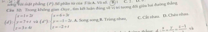 song với mặt phẳng (P) .Số phần tử của S là:A. Vô số. ( B. 1 C. 2. D. 0.
Câu 52: Trong không gian Oxyz , tìm kết luận đúng về vị trí tương đối giữa hai đường thắng
(d):beginarrayl x=1+2t y=7+tva(d'):beginarrayl x=6+3t y=-1-2t.A z=-2+tendarray.. Song song B. Trùng nhau, C. Cắt nhau. D. Chéo nhau.
tắng: d. frac x=frac y=frac z-1 = và